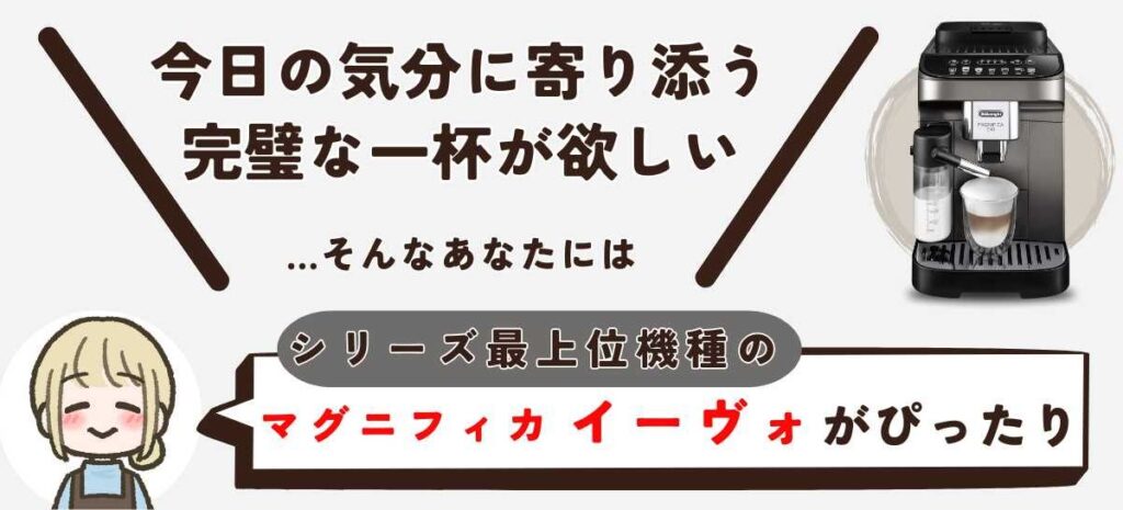 マグニフィカ イーヴォ（ECAM29081） 「今日の気分に、完璧に寄り添う一杯が欲しい。全ての選択肢を、この一台に」 …そんなあなたには「マグニフィカ イーヴォ（最上位）」がぴったりです。